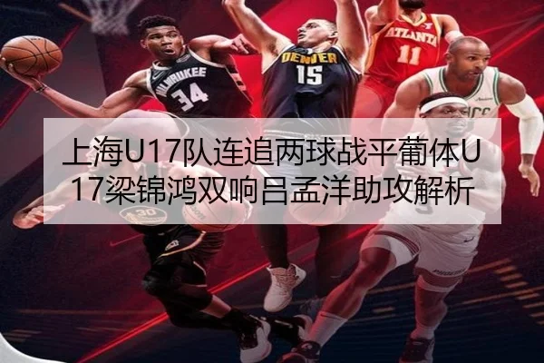 上海U17队连追两球战平葡体U17梁锦鸿双响吕孟洋助攻解析